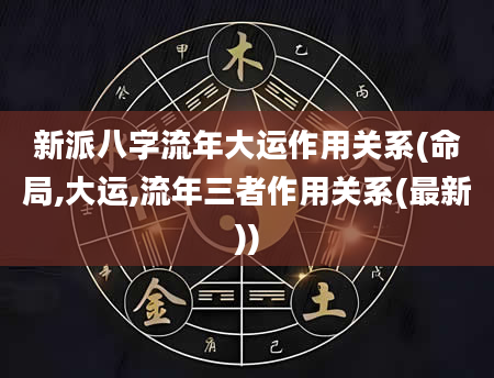 新派八字流年大运作用关系(命局,大运,流年三者作用关系(最新))