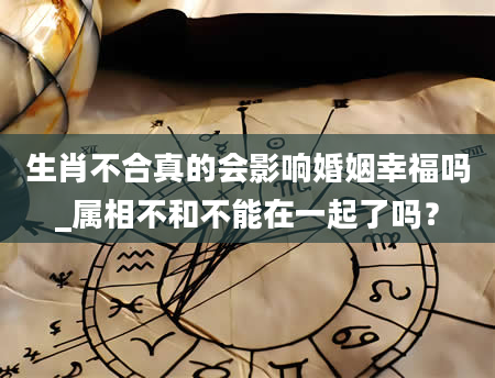 生肖不合真的会影响婚姻幸福吗_属相不和不能在一起了吗？