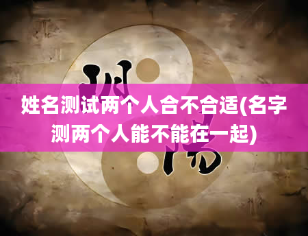 姓名测试两个人合不合适(名字测两个人能不能在一起)
