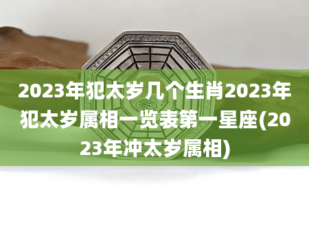 2023年犯太岁几个生肖2023年犯太岁属相一览表第一星座(2023年冲太岁属相)
