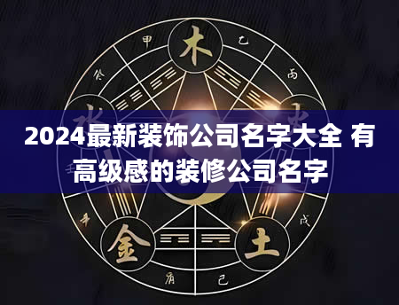 2024最新装饰公司名字大全 有高级感的装修公司名字
