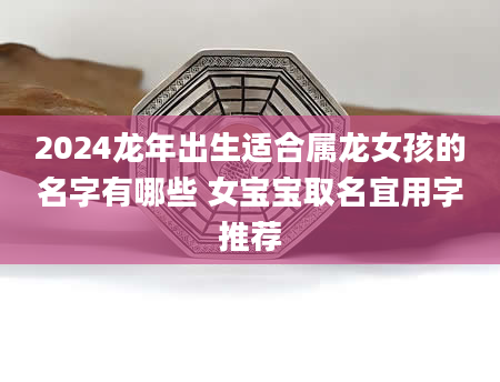 2024龙年出生适合属龙女孩的名字有哪些 女宝宝取名宜用字推荐