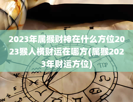 2023年属猴财神在什么方位2023猴人横财运在哪方(属猴2023年财运方位)