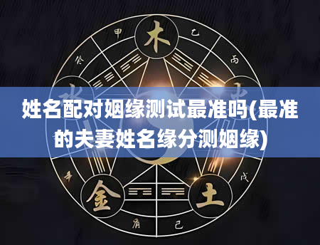 姓名配对姻缘测试最准吗(最准的夫妻姓名缘分测姻缘)