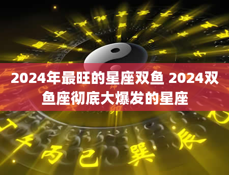 2024年最旺的星座双鱼 2024双鱼座彻底大爆发的星座