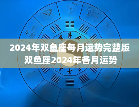 2024年双鱼座每月运势完整版 双鱼座2024年各月运势