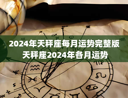 2024年天秤座每月运势完整版 天秤座2024年各月运势