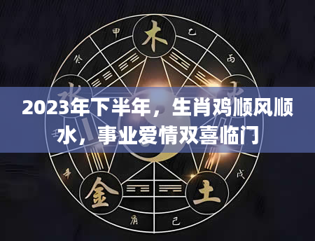 2023年下半年，生肖鸡顺风顺水，事业爱情双喜临门