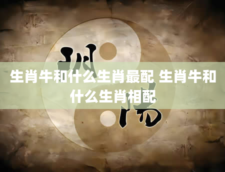 生肖牛和什么生肖最配 生肖牛和什么生肖相配