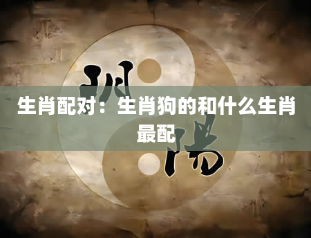 生肖配对：生肖狗的和什么生肖最配
