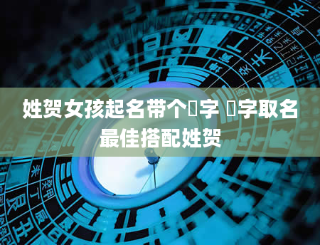 姓贺女孩起名带个姈字 姈字取名最佳搭配姓贺