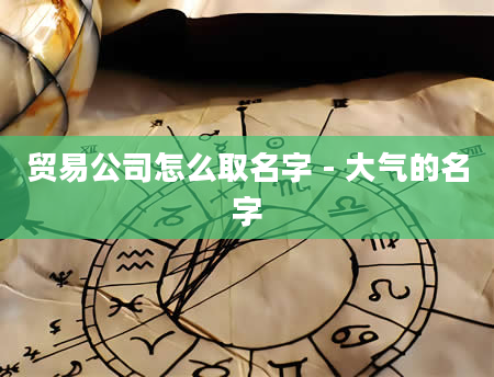 贸易公司怎么取名字 - 大气的名字