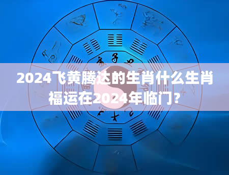 2024飞黄腾达的生肖什么生肖福运在2024年临门？