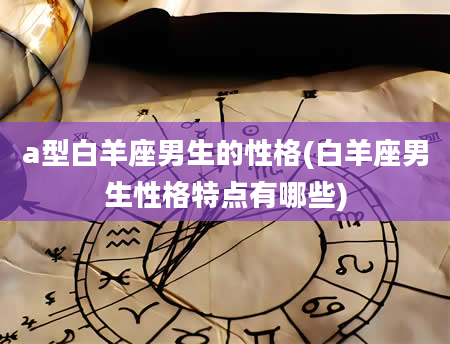 a型白羊座男生的性格(白羊座男生性格特点有哪些)