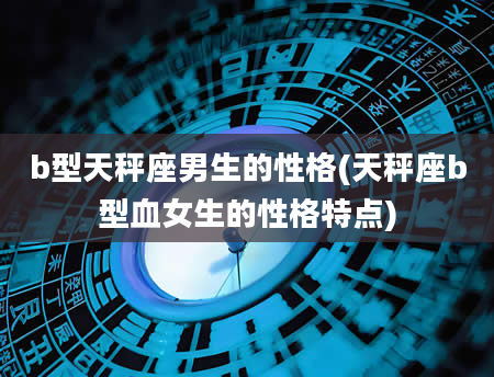 b型天秤座男生的性格(天秤座b型血女生的性格特点)