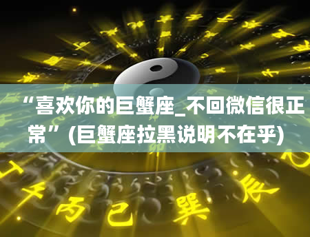 “喜欢你的巨蟹座_不回微信很正常”(巨蟹座拉黑说明不在乎)