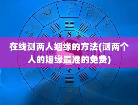 在线测两人姻缘的方法(测两个人的姻缘最准的免费)