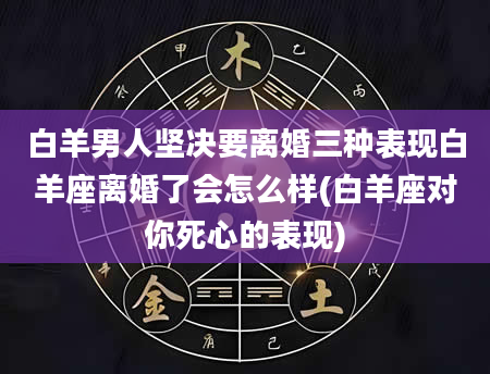 白羊男人坚决要离婚三种表现白羊座离婚了会怎么样(白羊座对你死心的表现)