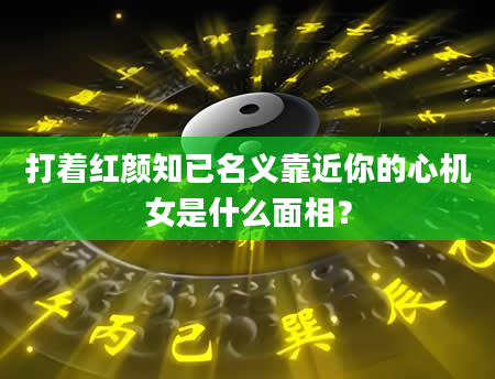 打着红颜知已名义靠近你的心机女是什么面相？