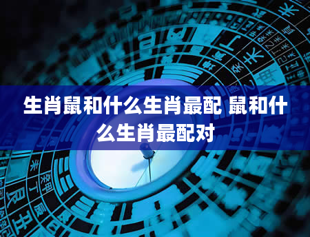 生肖鼠和什么生肖最配 鼠和什么生肖最配对