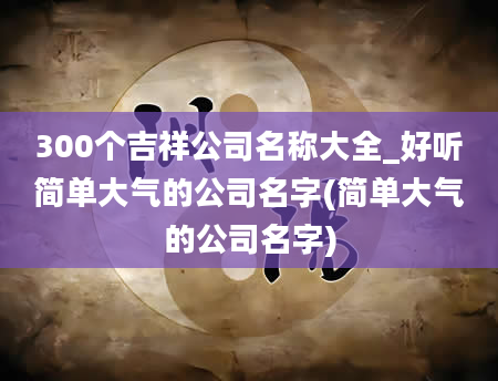 300个吉祥公司名称大全_好听简单大气的公司名字(简单大气的公司名字)