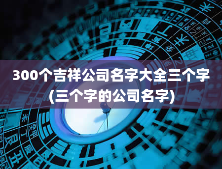 300个吉祥公司名字大全三个字(三个字的公司名字)