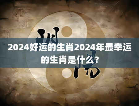 2024好运的生肖2024年最幸运的生肖是什么？