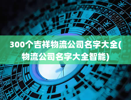 300个吉祥物流公司名字大全(物流公司名字大全智能)