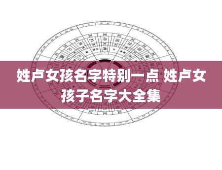 姓卢女孩名字特别一点 姓卢女孩子名字大全集
