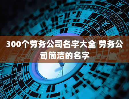 300个劳务公司名字大全 劳务公司简洁的名字