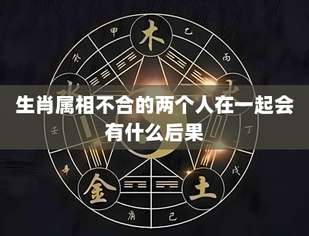 生肖属相不合的两个人在一起会有什么后果