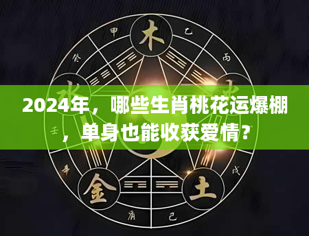 2024年，哪些生肖桃花运爆棚，单身也能收获爱情？