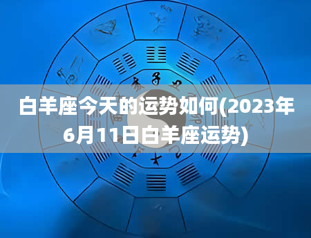 白羊座今天的运势如何(2023年6月11日白羊座运势)