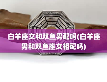 白羊座女和双鱼男配吗(白羊座男和双鱼座女相配吗)