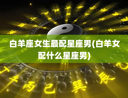 白羊座女生最配星座男(白羊女配什么星座男)