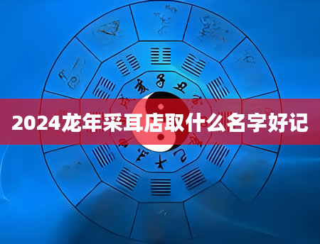 2024龙年采耳店取什么名字好记
