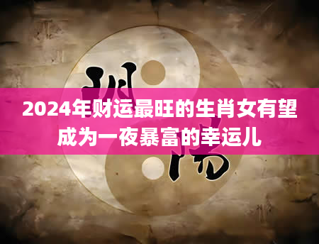2024年财运最旺的生肖女有望成为一夜暴富的幸运儿