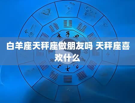 白羊座天秤座做朋友吗 天秤座喜欢什么
