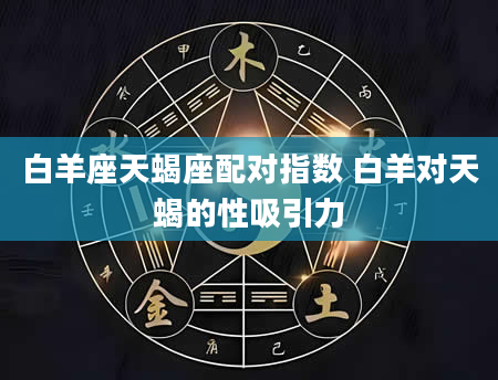 白羊座天蝎座配对指数 白羊对天蝎的性吸引力