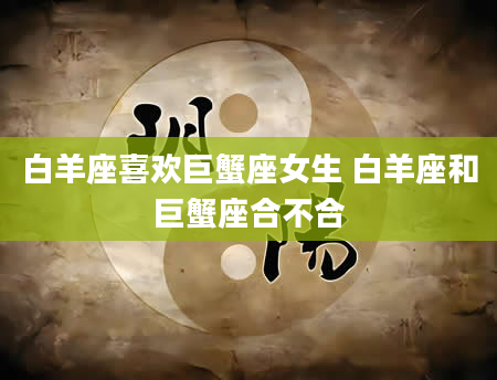 白羊座喜欢巨蟹座女生 白羊座和巨蟹座合不合