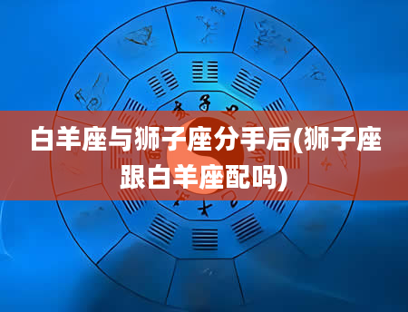 白羊座与狮子座分手后(狮子座跟白羊座配吗)