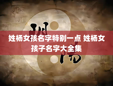 姓杨女孩名字特别一点 姓杨女孩子名字大全集