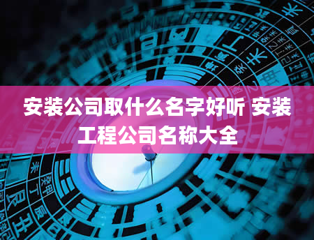 安装公司取什么名字好听 安装工程公司名称大全