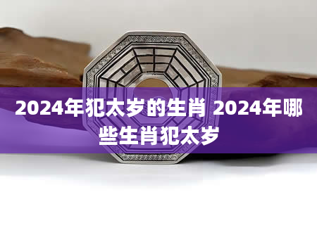 2024年犯太岁的生肖 2024年哪些生肖犯太岁