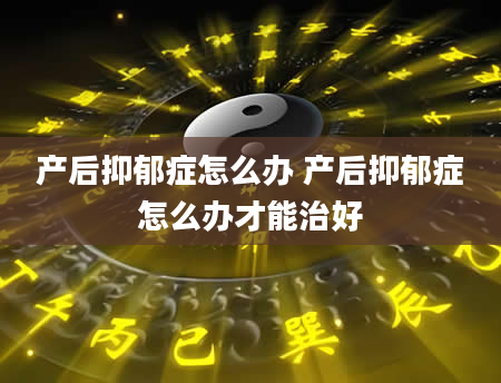 产后抑郁症怎么办 产后抑郁症怎么办才能治好