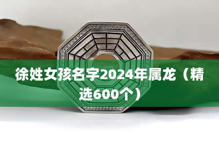 徐姓女孩名字2024年属龙（精选600个）