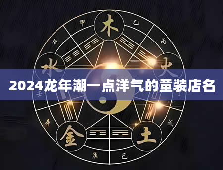 2024龙年潮一点洋气的童装店名
