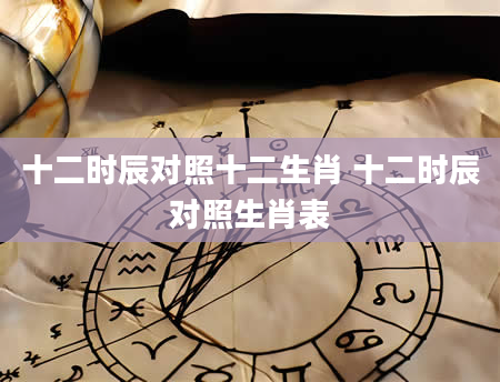 十二时辰对照十二生肖 十二时辰对照生肖表