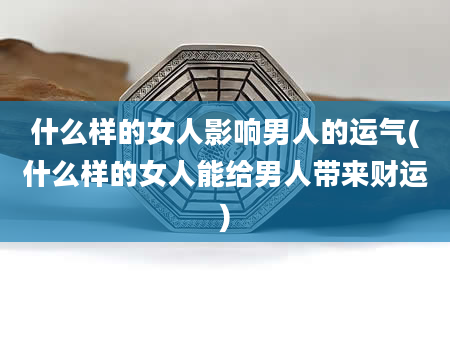 什么样的女人影响男人的运气(什么样的女人能给男人带来财运)