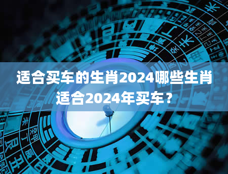 适合买车的生肖2024哪些生肖适合2024年买车？
